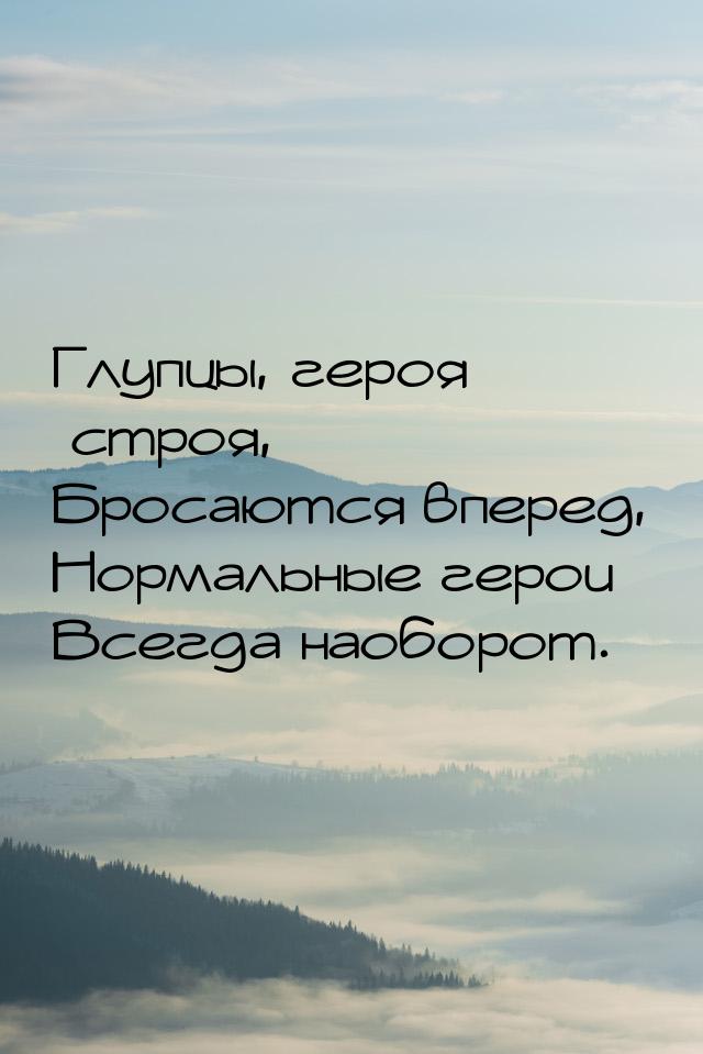 Глупцы, героя строя, Бросаются вперед, Нормальные герои Всегда наоборот.