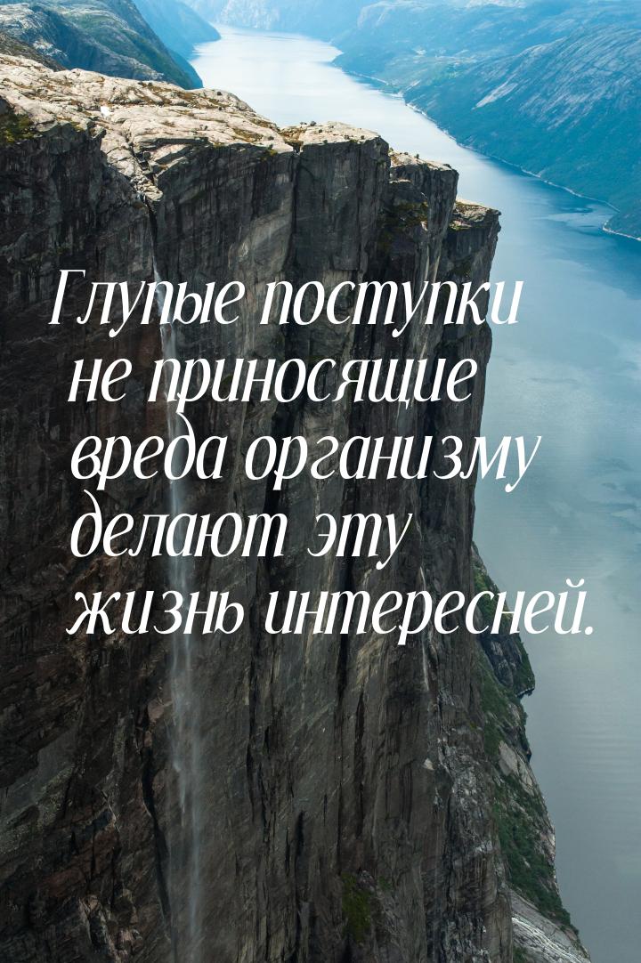 Глупые поступки не приносящие вреда организму делают эту жизнь интересней.