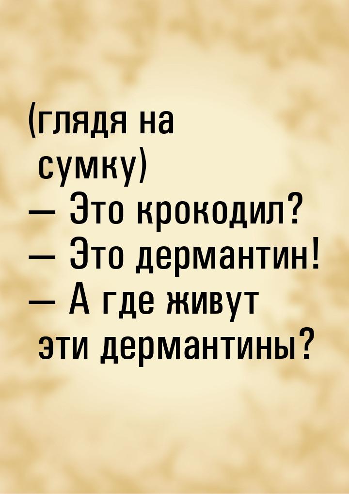 (глядя на сумку) — Это крокодил? — Это дермантин! — А где живут эти дермантины?