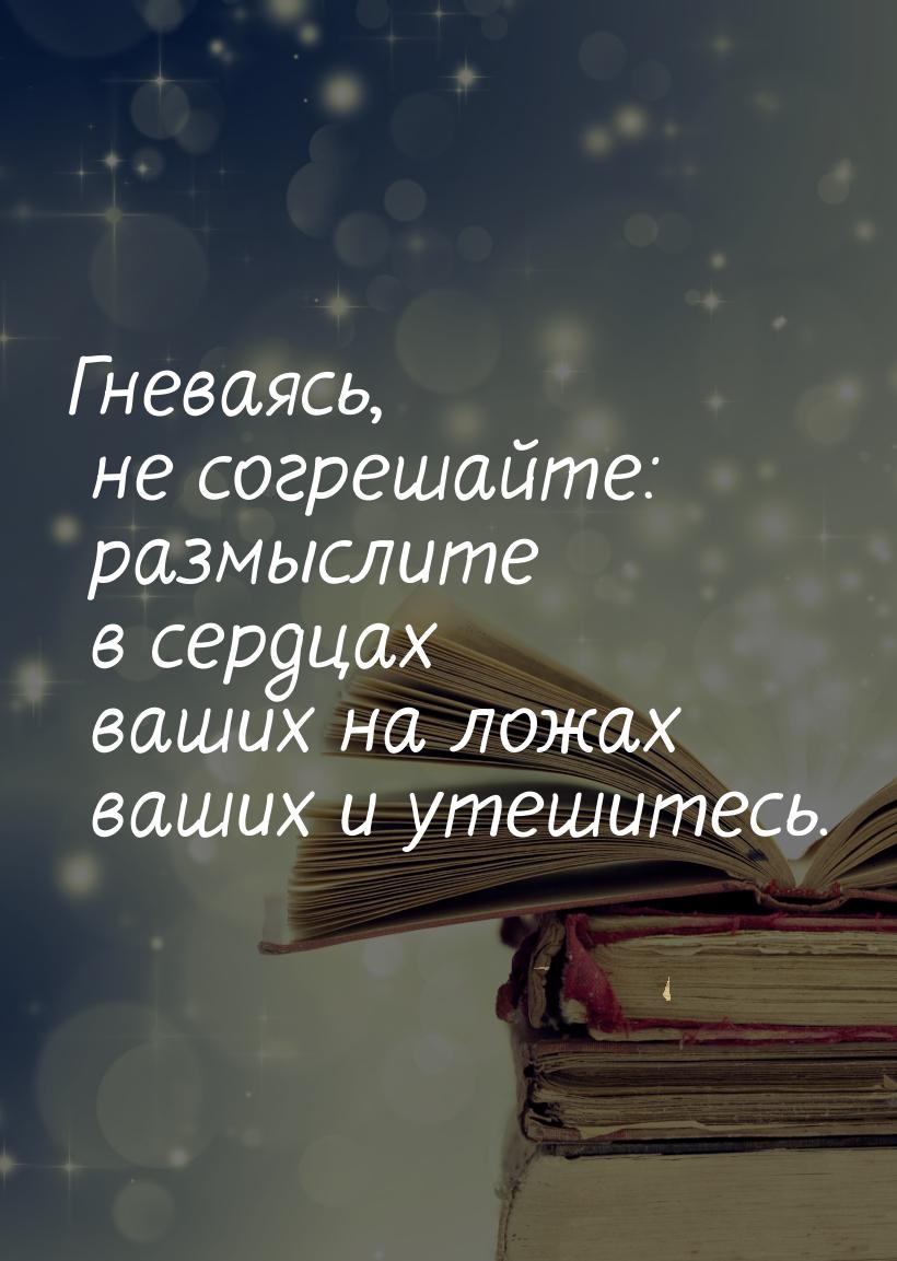 Гневаясь, не согрешайте: размыслите в сердцах ваших на ложах ваших и утешитесь.