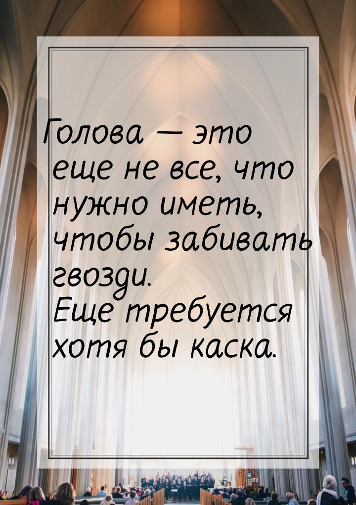 Голова  это еще не все, что нужно иметь, чтобы забивать гвозди. Еще требуется хотя 