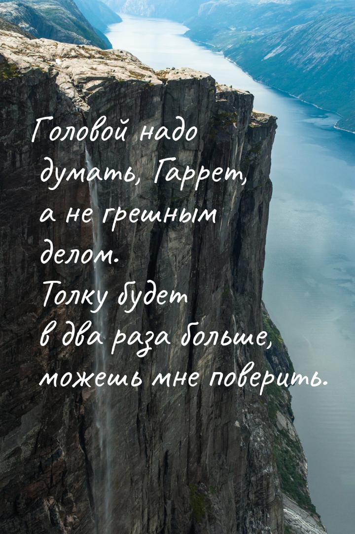 Головой надо думать, Гаррет, а не грешным делом. Толку будет в два раза больше, можешь мне