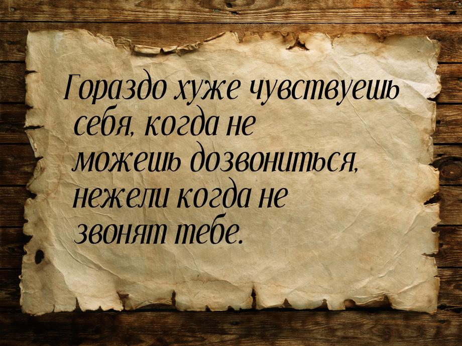 Гораздо хуже чувствуешь себя, когда не можешь дозвониться, нежели когда не звонят тебе.