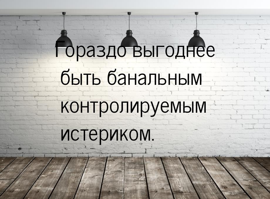 Гораздо выгоднее быть банальным контролируемым истериком.