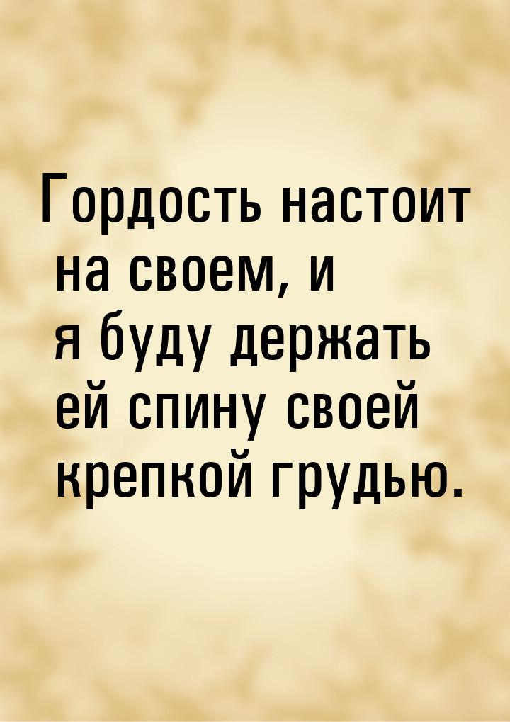 Гордость настоит на своем, и я буду держать ей спину своей крепкой грудью.