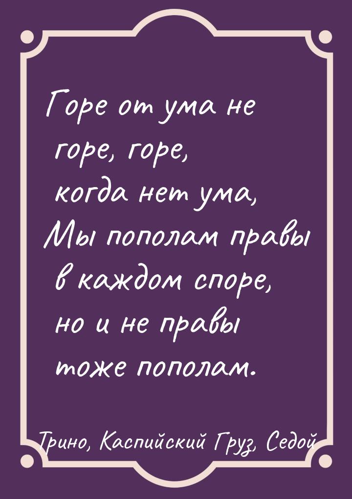 Горе от ума не горе, горе, когда нет ума, Мы пополам правы в каждом споре, но и не правы т