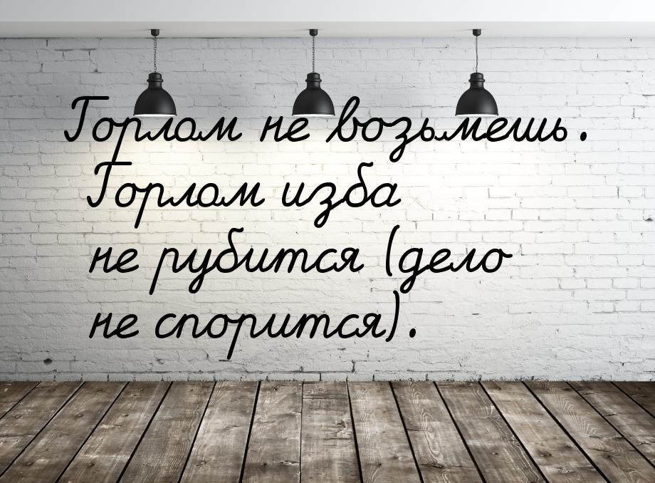 Горлом не возьмешь. Горлом изба не рубится (дело не спорится).