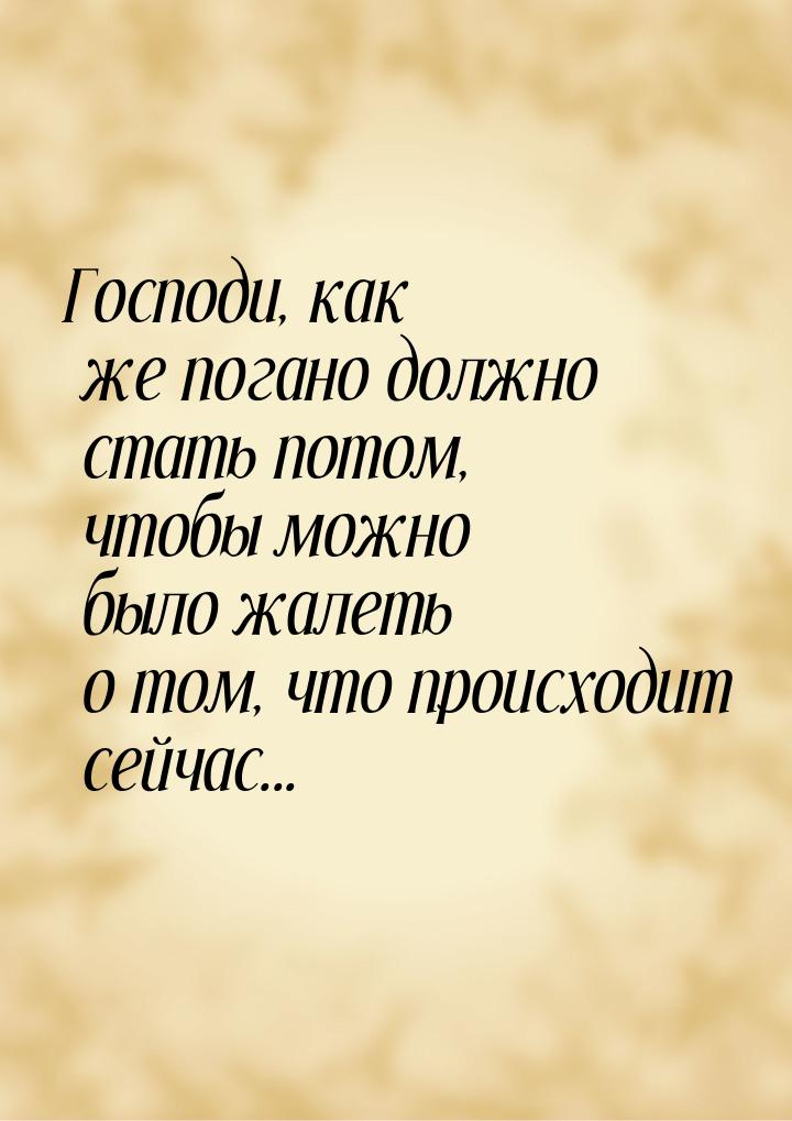 Господи, как же погано должно стать потом, чтобы можно было жалеть о том, что происходит с