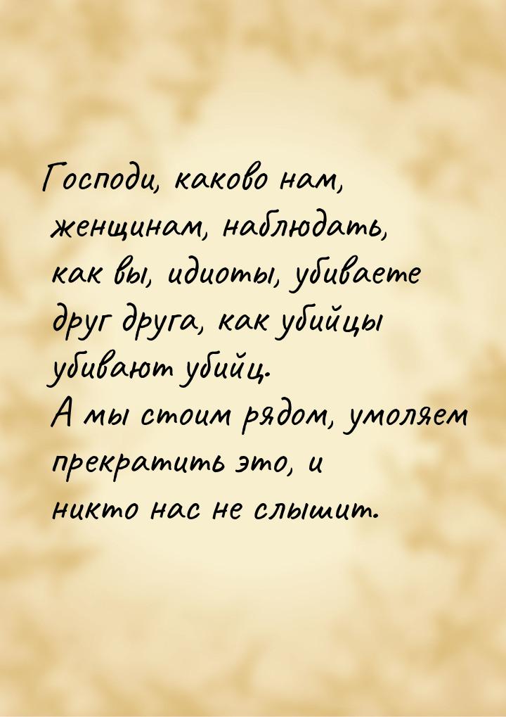 Господи, каково нам, женщинам, наблюдать, как вы, идиоты, убиваете друг друга, как убийцы 