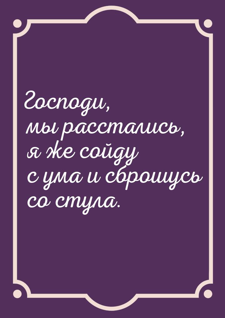 Господи, мы расстались, я же сойду с ума и сброшусь со стула.