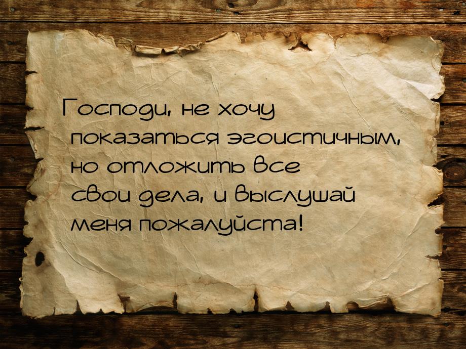 Господи, не хочу показаться эгоистичным, но отложить все свои дела, и выслушай меня пожалу