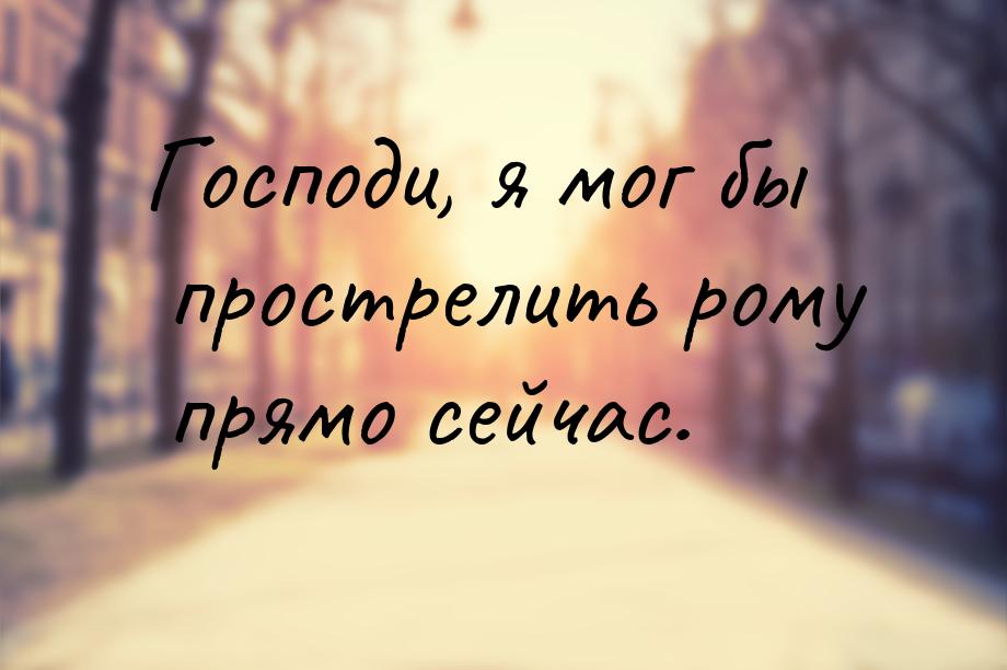 Господи, я мог бы прострелить рому прямо сейчас.