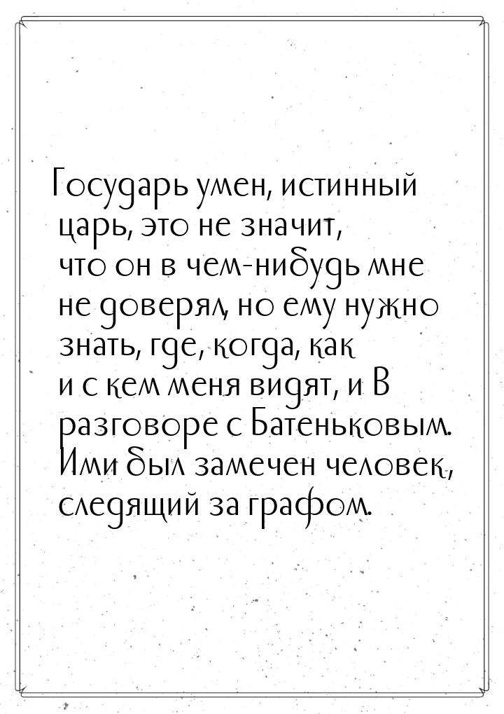 Государь умен, истинный царь, это не значит, что он в чем-нибудь мне не доверял, но ему ну