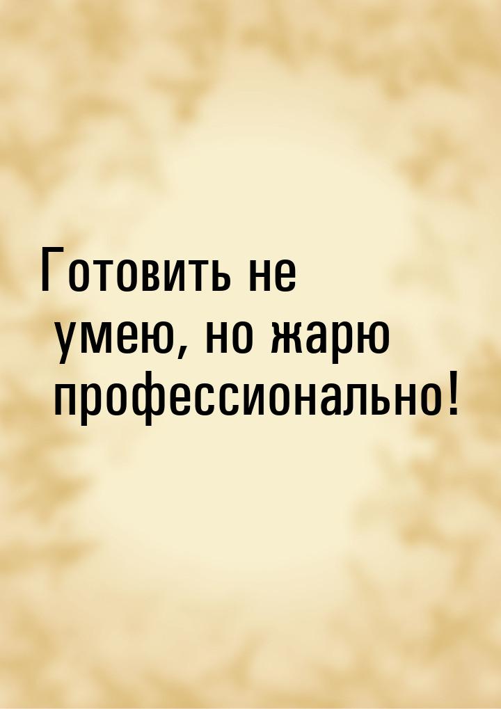 Готовить не умею, но жарю профессионально!