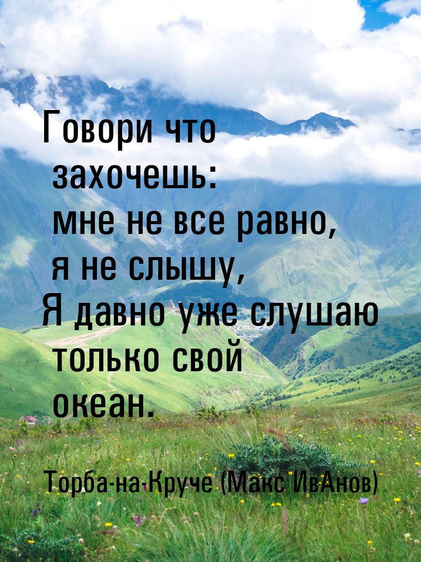 Говори что захочешь: мне не все равно, я не слышу, Я давно уже слушаю только свой океан.