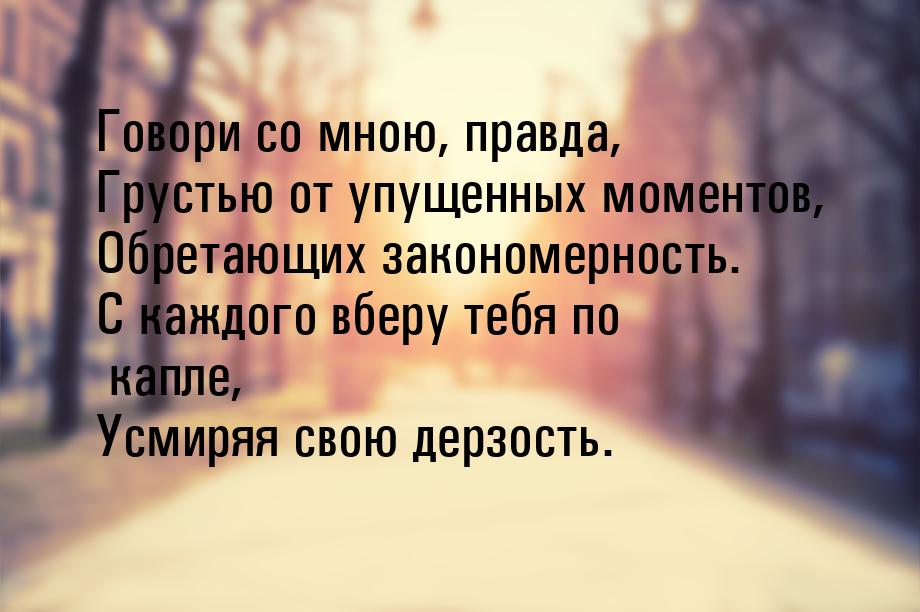 Говори со мною, правда, Грустью от упущенных моментов, Обретающих закономерность. С каждог