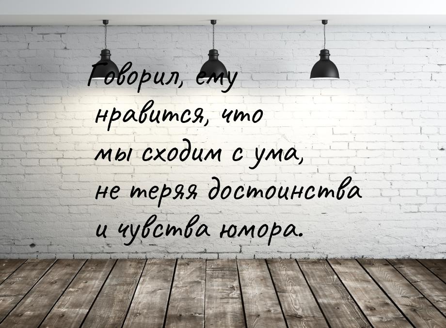 Говорил, ему нравится, что мы сходим с ума, не теряя достоинства и чувства юмора.