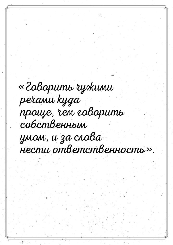 «Говорить чужими речами куда проще, чем говорить собственным умом, и за слова нести ответс