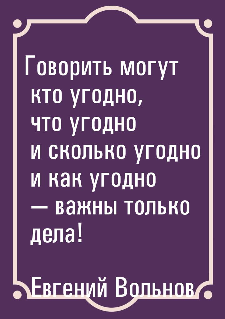 Говорить могут кто угодно, что угодно и сколько угодно и как угодно — важны только дела!