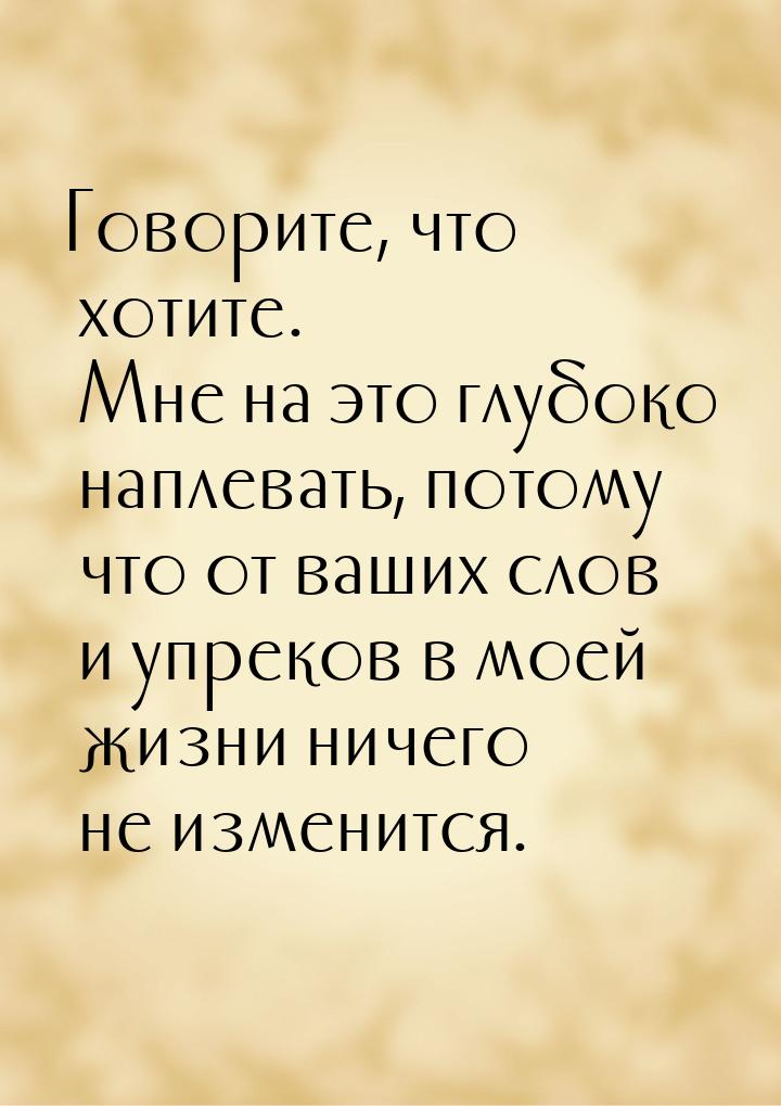 Говорите, что хотите. Мне на это глубоко наплевать, потому что от ваших слов и упреков в м