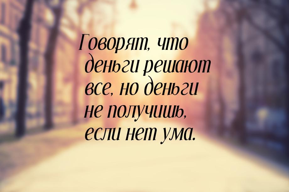 Говорят, что деньги решают все, но деньги не получишь, если нет ума.