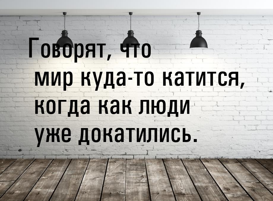 Говорят, что мир куда-то катится, когда как люди уже докатились.