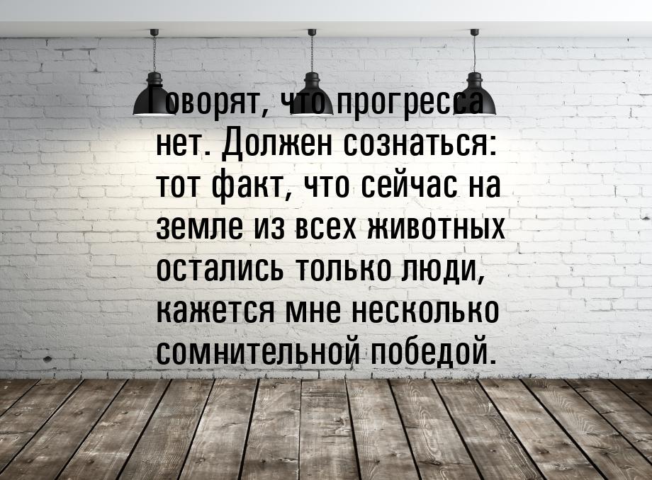 Говорят, что прогресса нет. Должен сознаться: тот факт, что сейчас на земле из всех животн