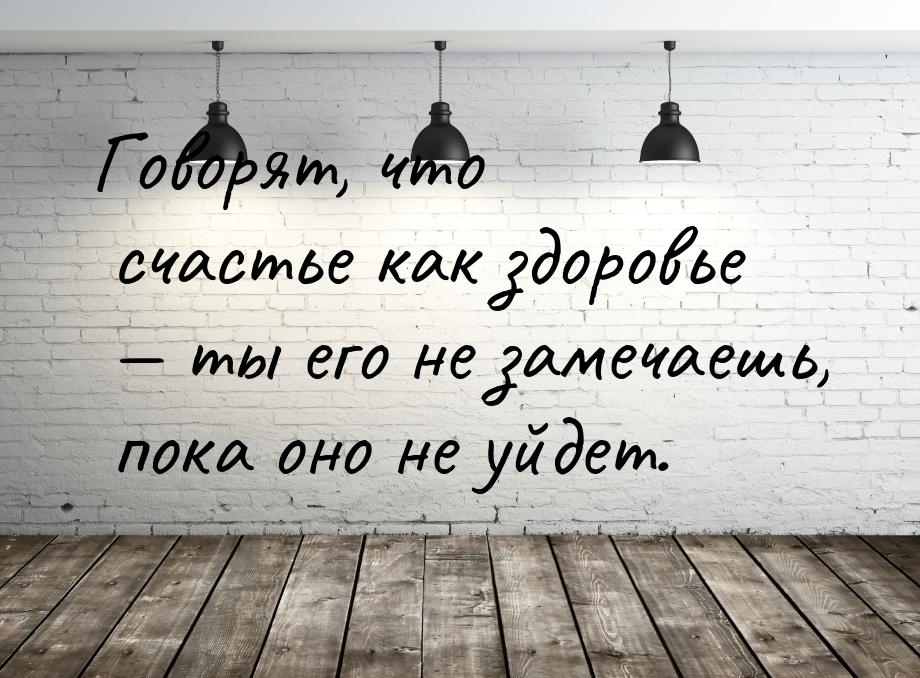 Говорят, что счастье как здоровье  ты его не замечаешь, пока оно не уйдет.