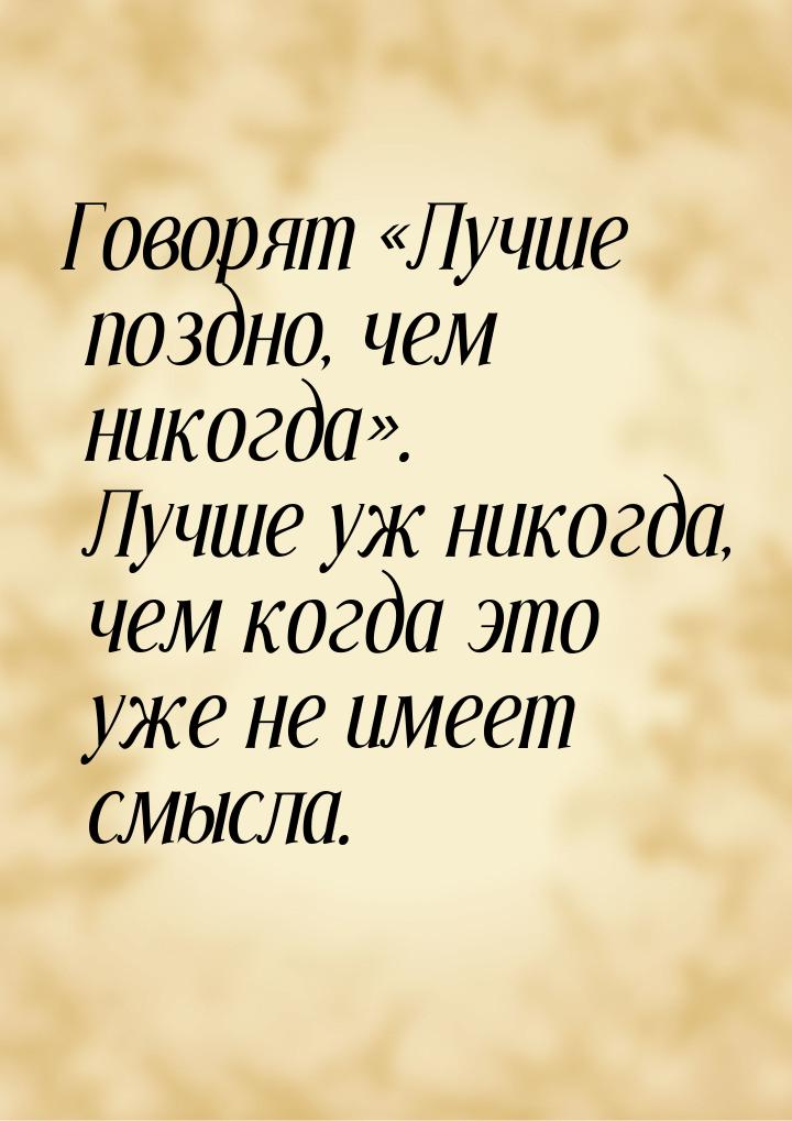 Говорят Лучше поздно, чем никогда. Лучше уж никогда, чем когда это уже не им