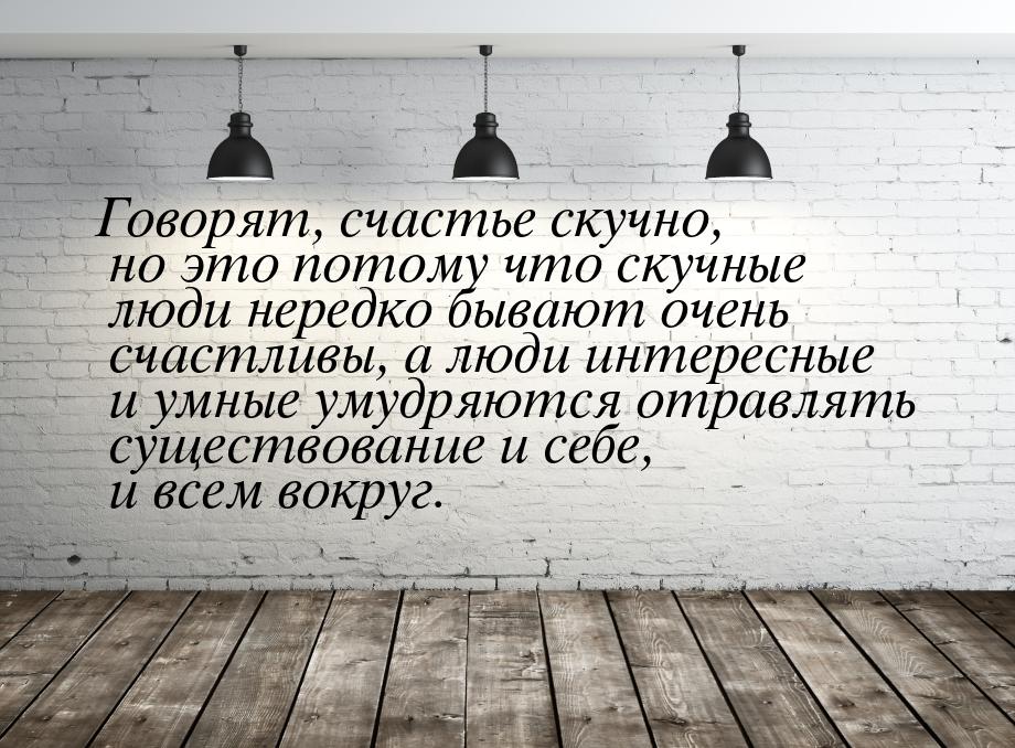 Говорят, счастье скучно, но это потому что скучные люди нередко бывают очень счастливы, а 