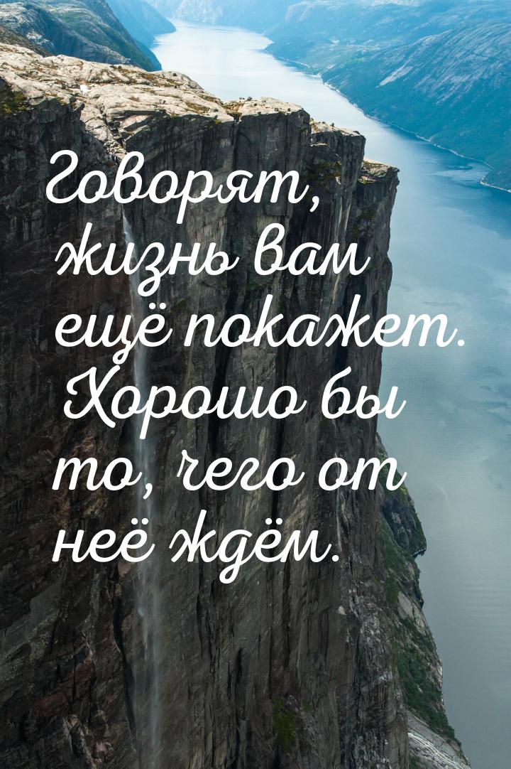 Говорят, жизнь вам ещё покажет. Хорошо бы то, чего от неё ждём.