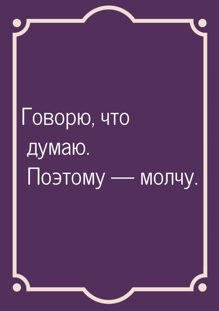 Говорю, что думаю. Поэтому  молчу.