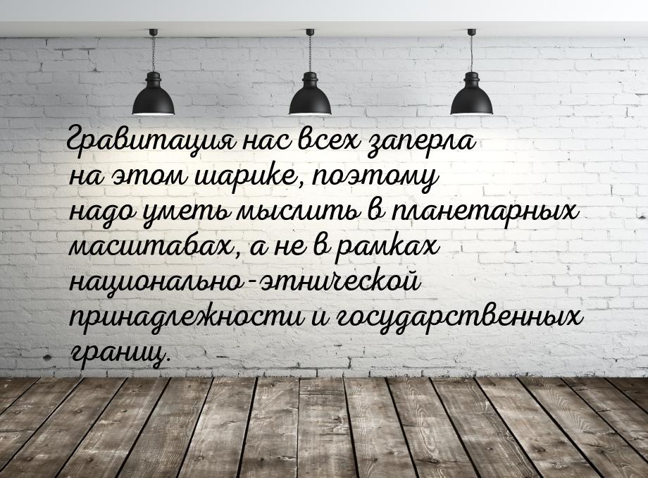 Гравитация нас всех заперла на этом шарике, поэтому надо уметь мыслить в планетарных масшт