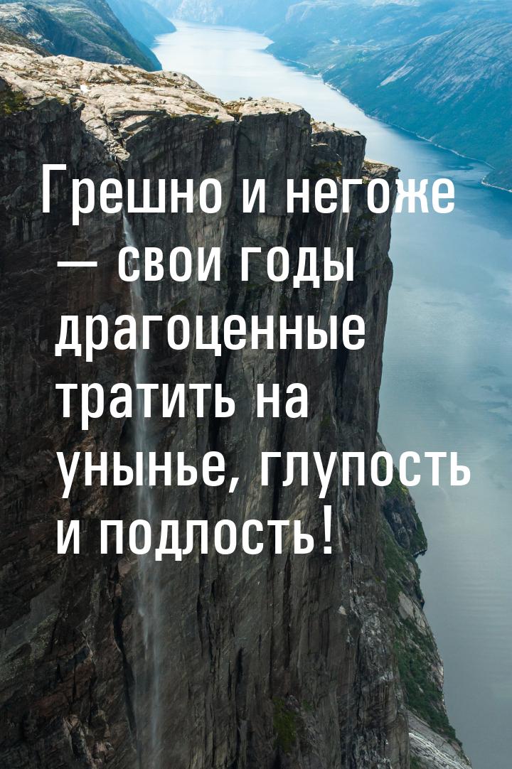 Грешно и негоже — свои годы драгоценные тратить на унынье, глупость и подлость!