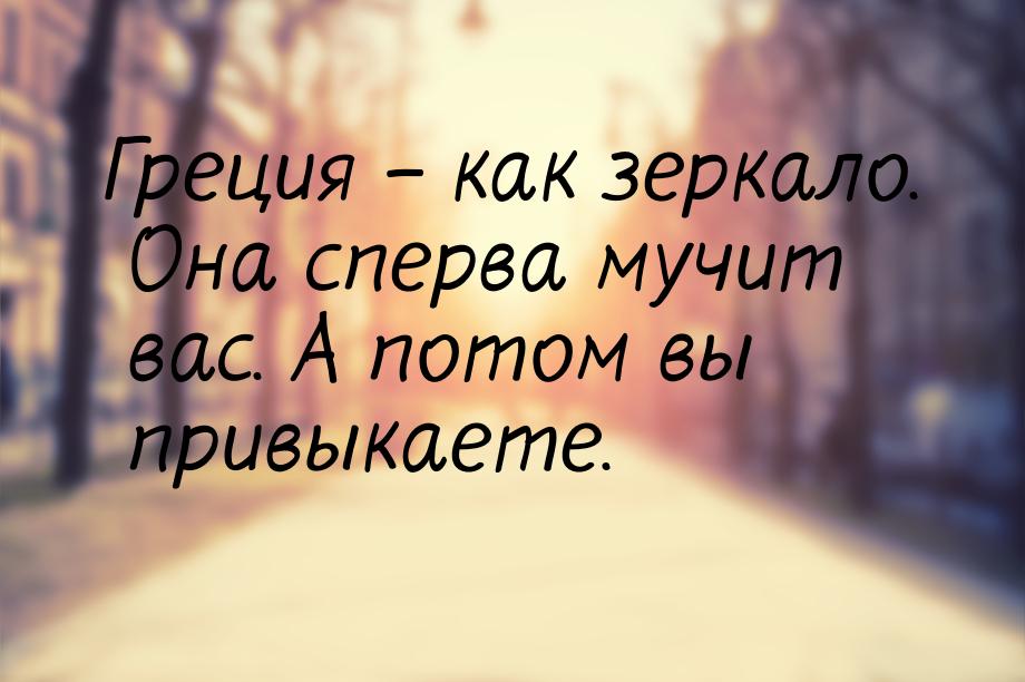 Греция – как зеркало. Она сперва мучит вас. А потом вы привыкаете.