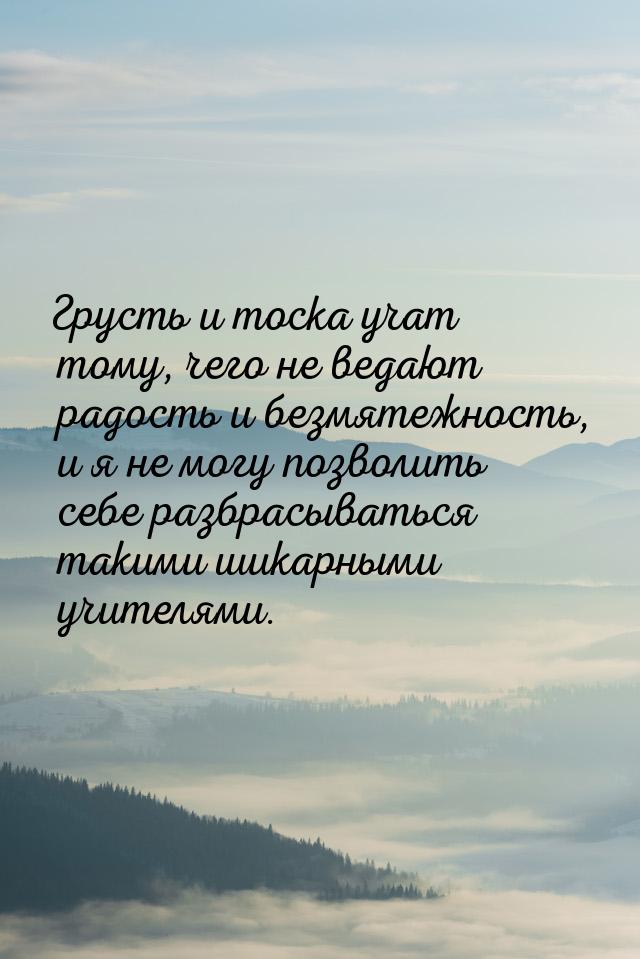 Грусть и тоска учат тому, чего не ведают радость и безмятежность, и я не могу позволить се