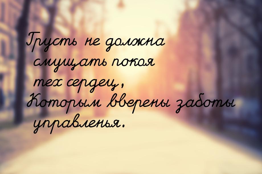 Грусть не должна смущать покоя тех сердец, Которым вверены заботы управленья.