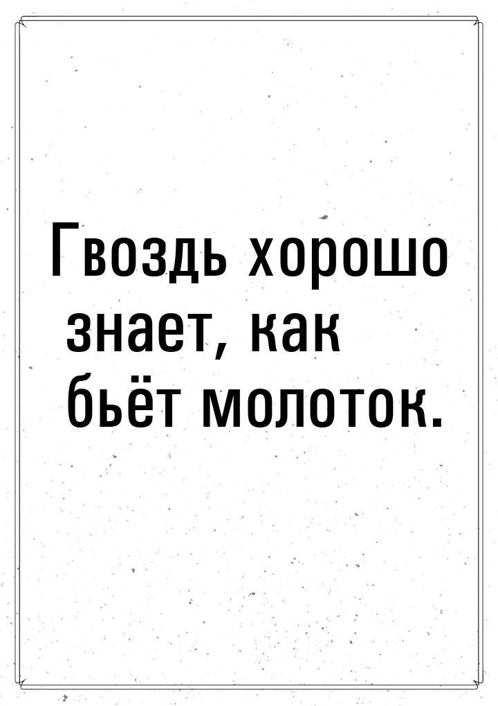 Гвоздь хорошо знает, как бьёт молоток.