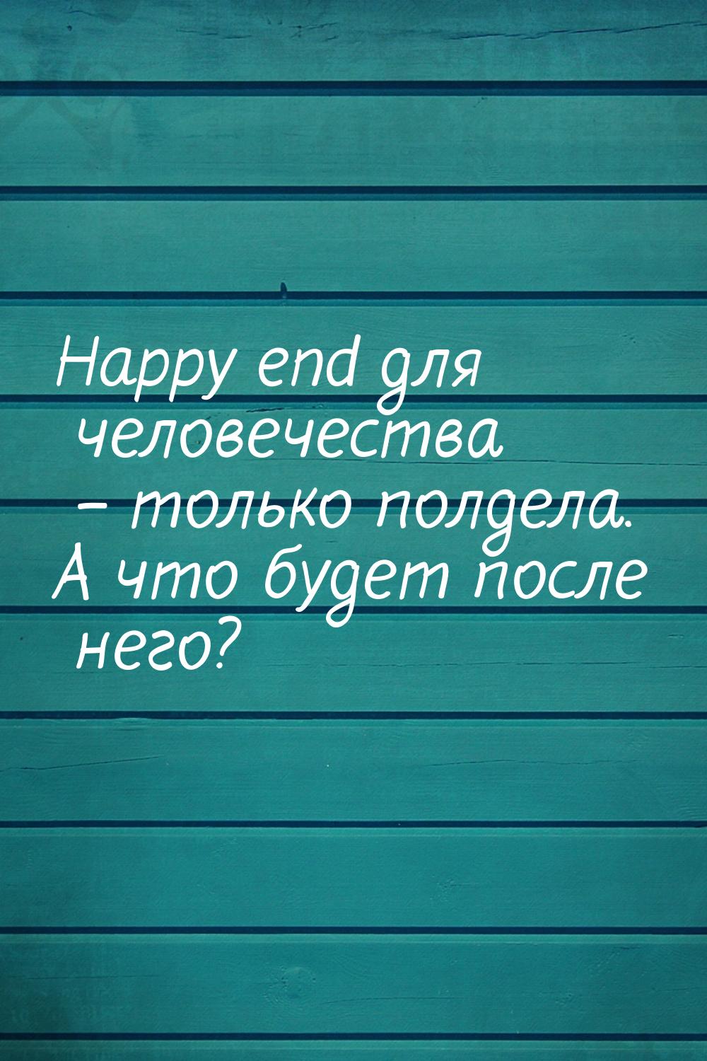 Happy end для человечества – только полдела. А что будет после него?