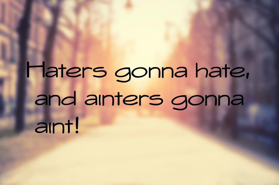 Haters gonna hate, and ainters gonna aint!