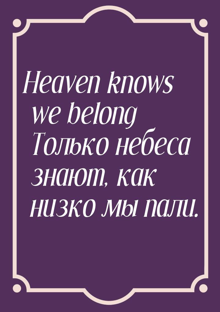 Heaven knows we belong Только небеса знают, как низко мы пали.