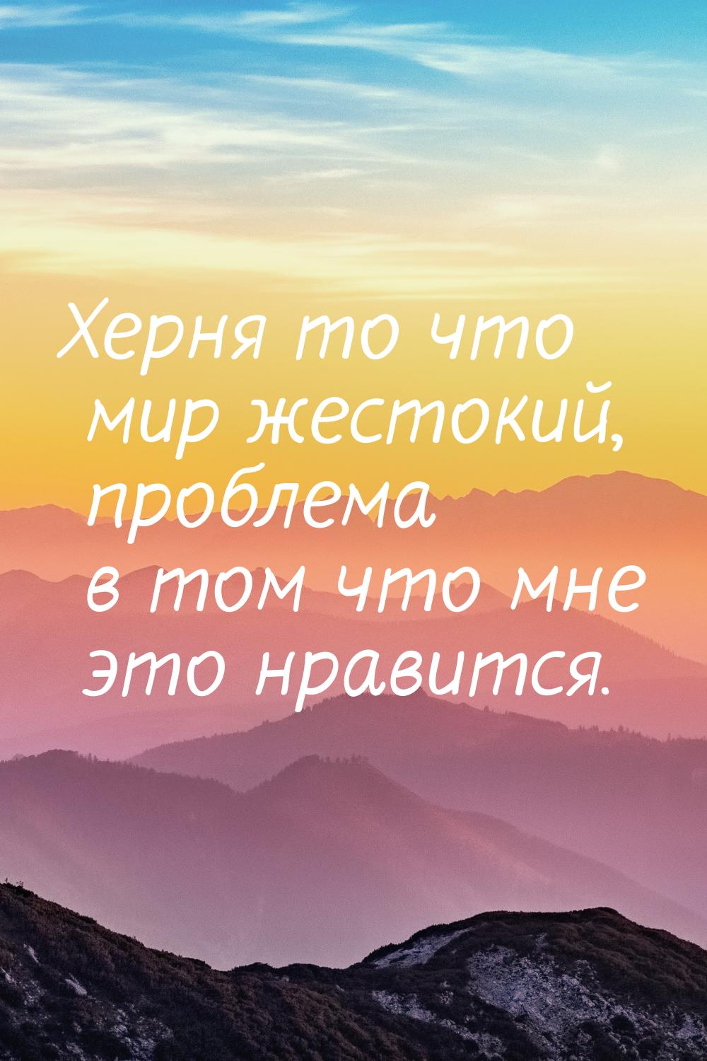 Херня то что мир жестокий, проблема в том что мне это нравится.