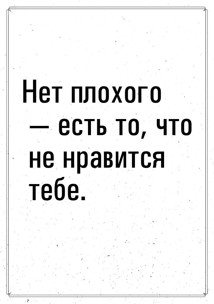 Hет плохого — есть то, что не нравится тебе.