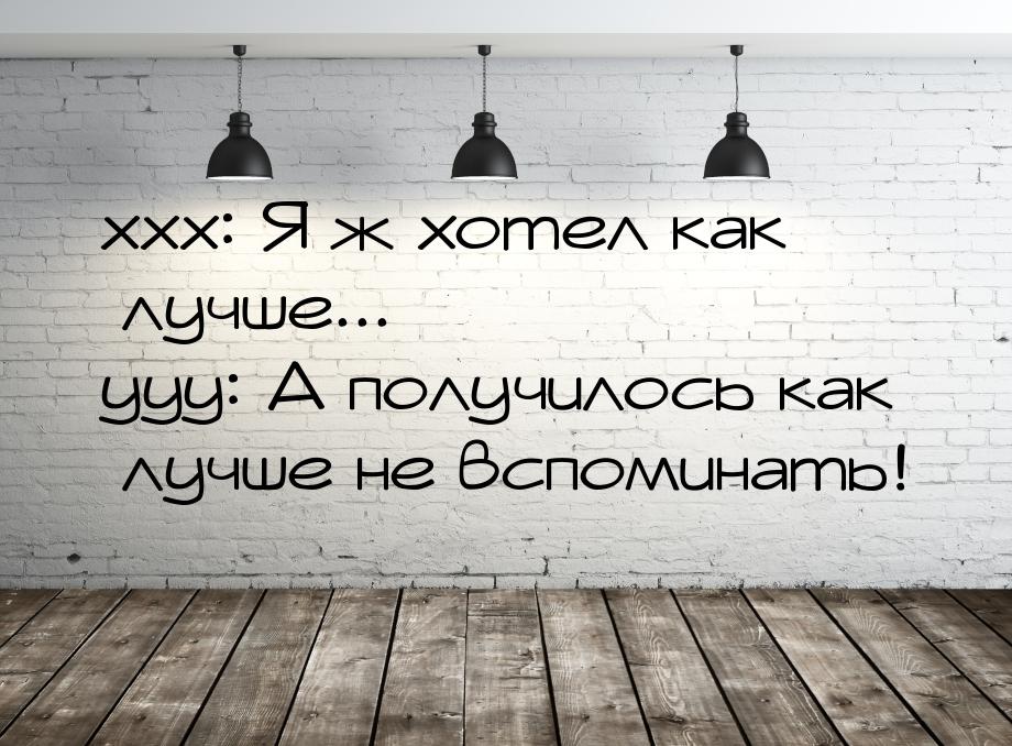 ххх: Я ж хотел как лучше... ууу: А получилось как лучше не вспоминать!