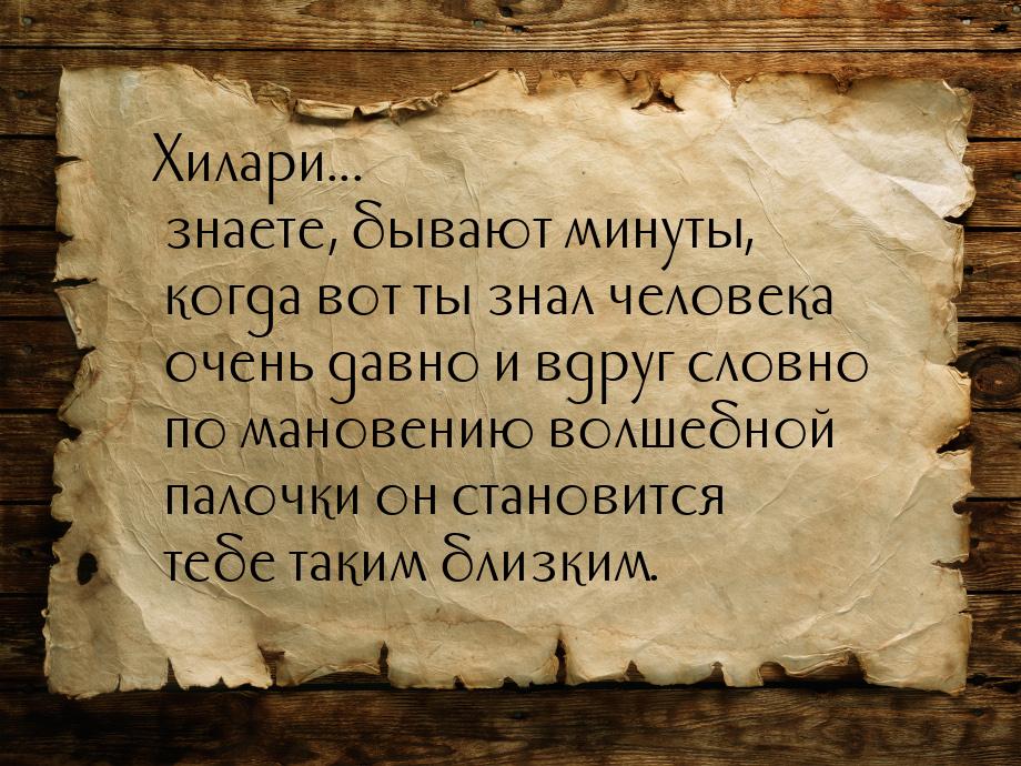 Хилари... знаете, бывают минуты, когда вот ты знал человека очень давно и вдруг словно по 