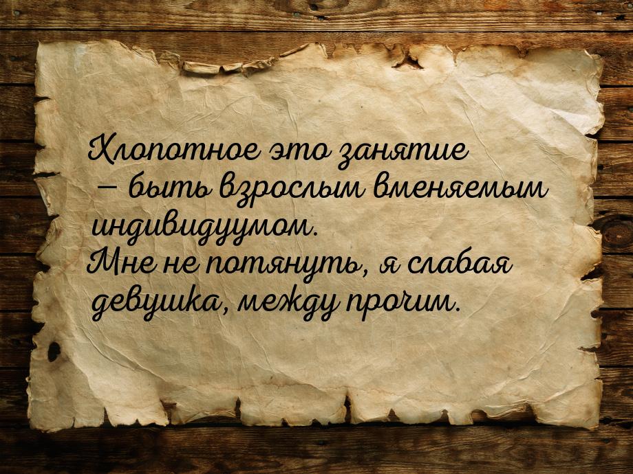 Хлопотное это занятие  быть взрослым вменяемым индивидуумом. Мне не потянуть, я сла