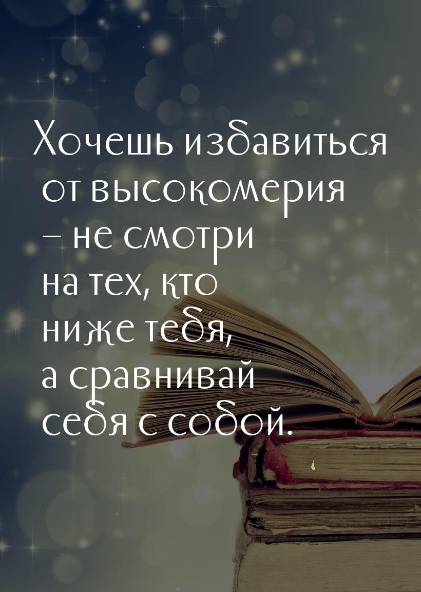 Хочешь избавиться от высокомерия – не смотри на тех, кто ниже тебя, а сравнивай себя с соб