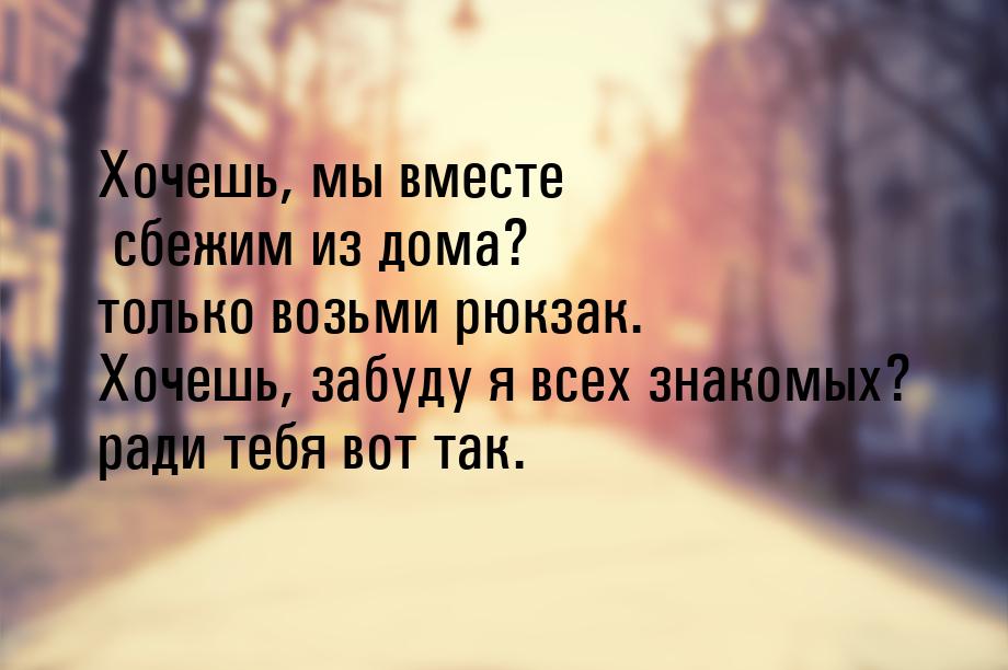 Хочешь, мы вместе сбежим из дома? только возьми рюкзак. Хочешь, забуду я всех знакомых? ра