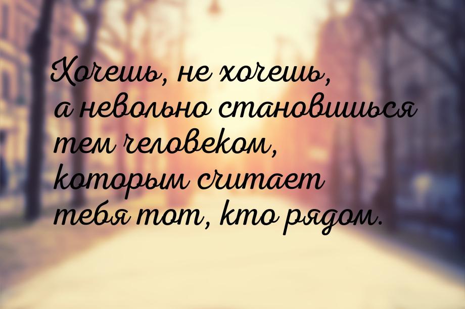 Хочешь, не хочешь, а невольно становишься тем человеком, которым считает тебя тот, кто ряд