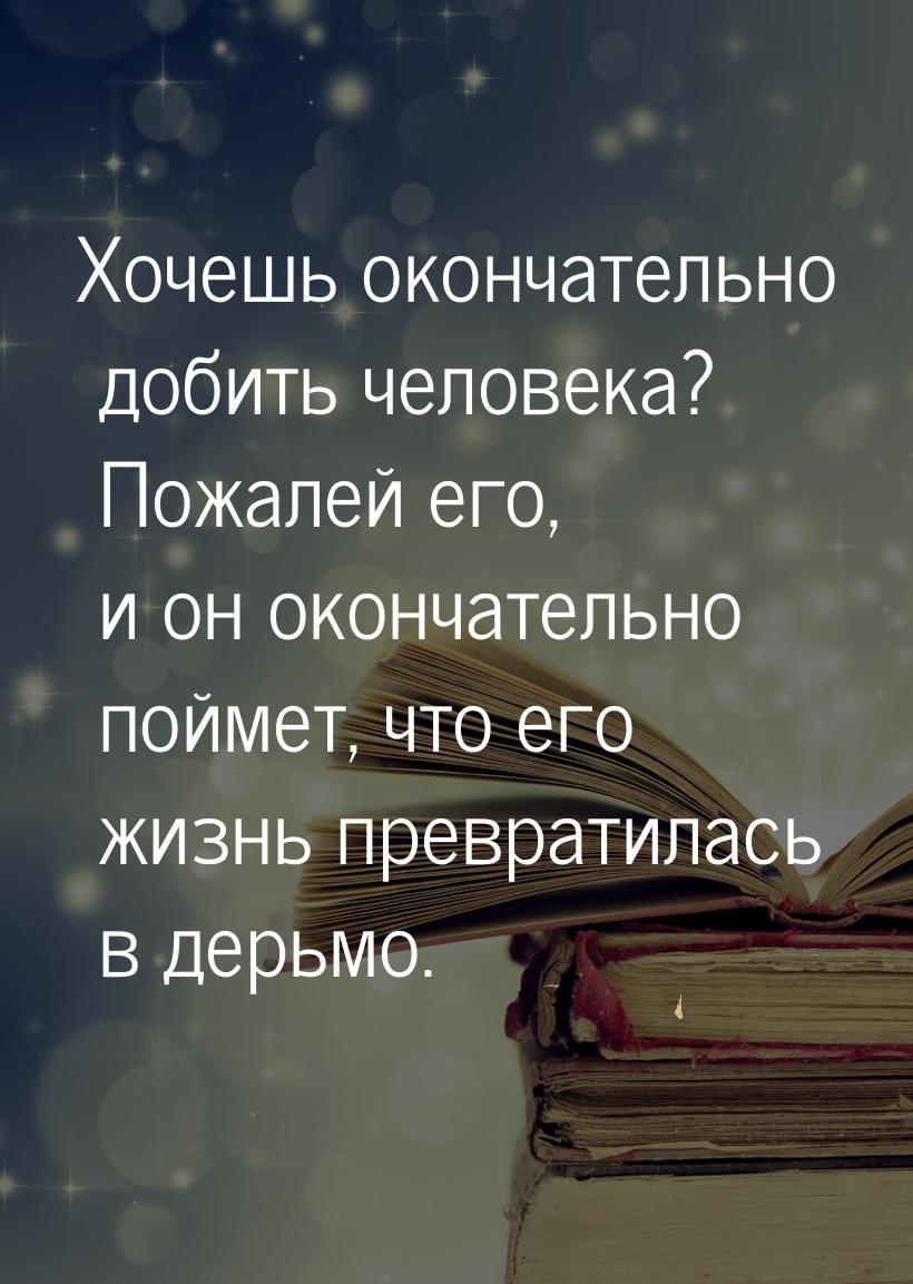 Хочешь окончательно добить человека? Пожалей его, и он окончательно поймет, что его жизнь 